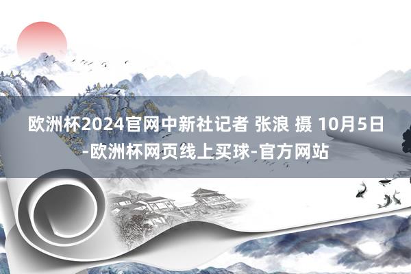 欧洲杯2024官网中新社记者 张浪 摄 10月5日-欧洲杯网页线上买球-官方网站