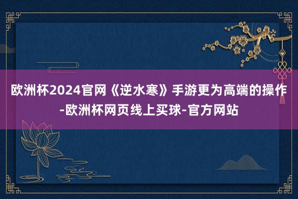 欧洲杯2024官网《逆水寒》手游更为高端的操作-欧洲杯网页线上买球-官方网站