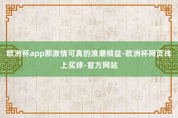 欧洲杯app那激情可真的浪潮倾盆-欧洲杯网页线上买球-官方网站