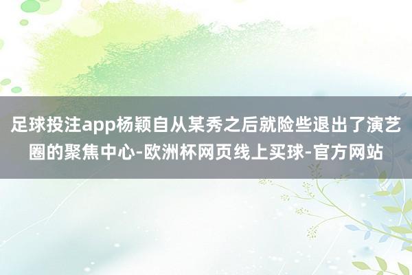 足球投注app杨颖自从某秀之后就险些退出了演艺圈的聚焦中心-欧洲杯网页线上买球-官方网站