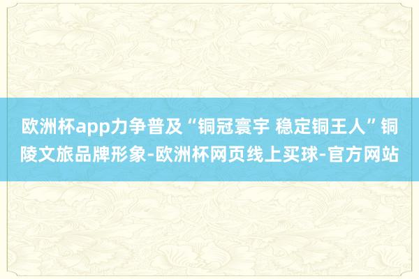 欧洲杯app力争普及“铜冠寰宇 稳定铜王人”铜陵文旅品牌形象-欧洲杯网页线上买球-官方网站