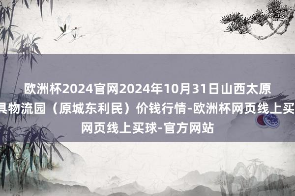 欧洲杯2024官网2024年10月31日山西太原丈子头农家具物流园(原城东利民)价钱行情-欧洲杯网页线上买球-官方网站