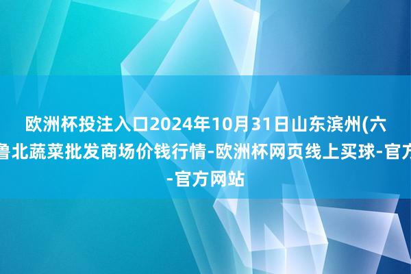 欧洲杯投注入口2024年10月31日山东滨州(六街)鲁北蔬菜批发商场价钱行情-欧洲杯网页线上买球-官方网站