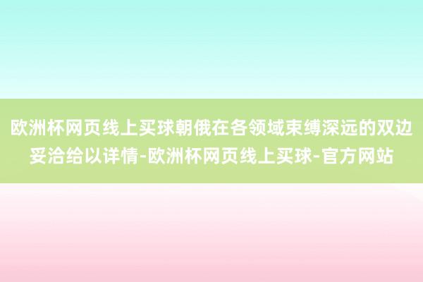 欧洲杯网页线上买球朝俄在各领域束缚深远的双边妥洽给以详情-欧洲杯网页线上买球-官方网站