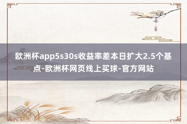 欧洲杯app　　5s30s收益率差本日扩大2.5个基点-欧洲杯网页线上买球-官方网站