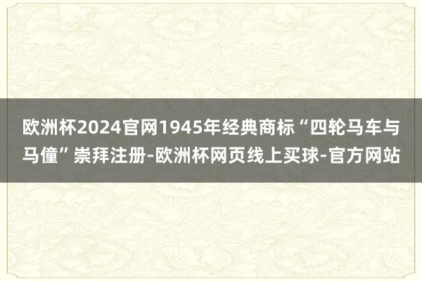 欧洲杯2024官网1945年经典商标“四轮马车与马僮”崇拜注册-欧洲杯网页线上买球-官方网站