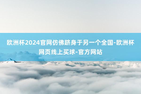 欧洲杯2024官网仿佛跻身于另一个全国-欧洲杯网页线上买球-官方网站