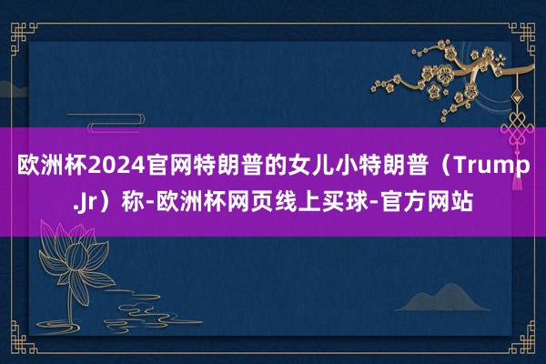 欧洲杯2024官网特朗普的女儿小特朗普（Trump.Jr）称-欧洲杯网页线上买球-官方网站