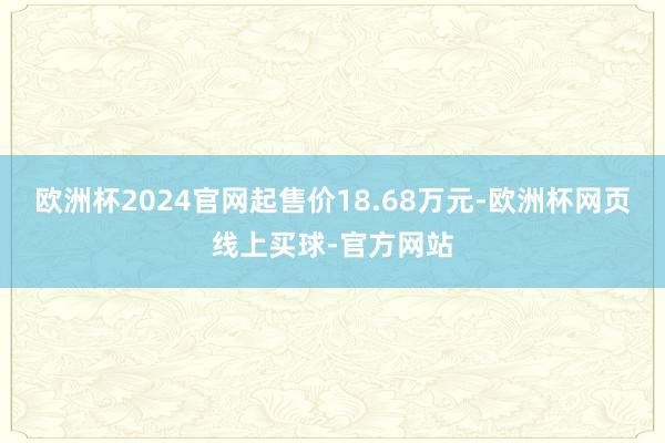 欧洲杯2024官网起售价18.68万元-欧洲杯网页线上买球-官方网站