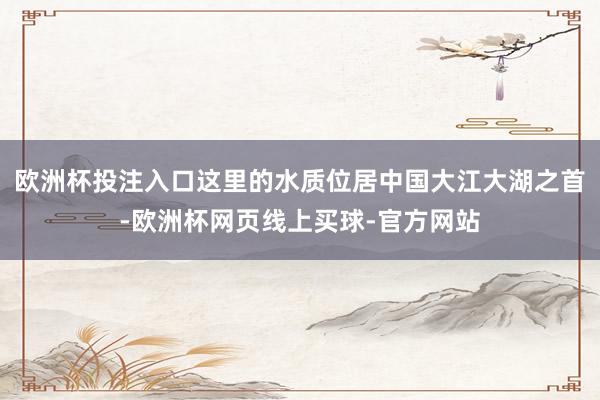欧洲杯投注入口这里的水质位居中国大江大湖之首-欧洲杯网页线上买球-官方网站
