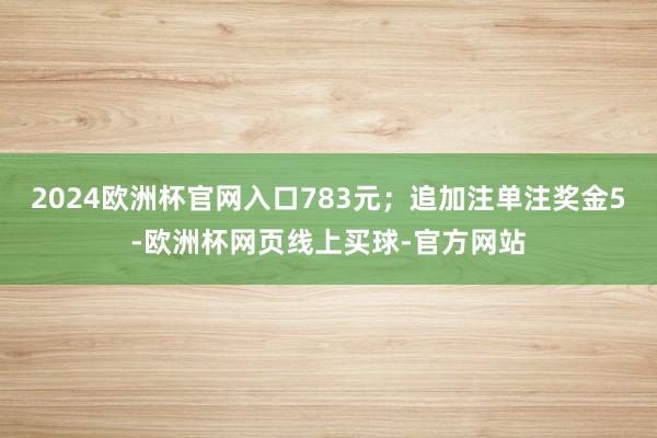 2024欧洲杯官网入口783元；追加注单注奖金5-欧洲杯网页线上买球-官方网站