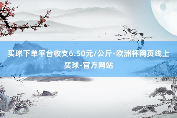 买球下单平台收支6.50元/公斤-欧洲杯网页线上买球-官方网站