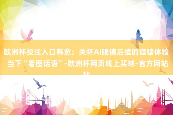 欧洲杯投注入口韩愈:关怀AI眼镜后续的诓骗体验 当下“看图话语”-欧洲杯网页线上买球-官方网站