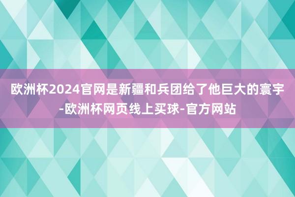 欧洲杯2024官网是新疆和兵团给了他巨大的寰宇-欧洲杯网页线上买球-官方网站