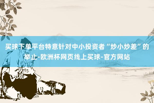 买球下单平台特意针对中小投资者“炒小炒差”的举止-欧洲杯网页线上买球-官方网站