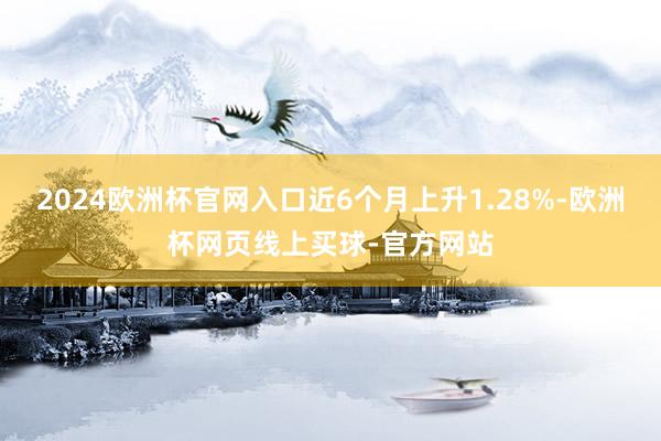 2024欧洲杯官网入口近6个月上升1.28%-欧洲杯网页线上买球-官方网站