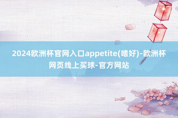 2024欧洲杯官网入口appetite(嗜好)-欧洲杯网页线上买球-官方网站