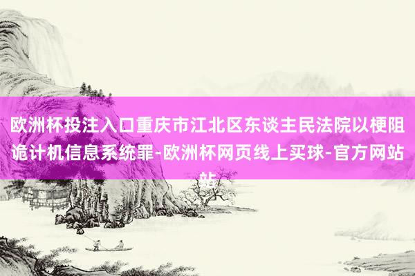 欧洲杯投注入口重庆市江北区东谈主民法院以梗阻诡计机信息系统罪-欧洲杯网页线上买球-官方网站