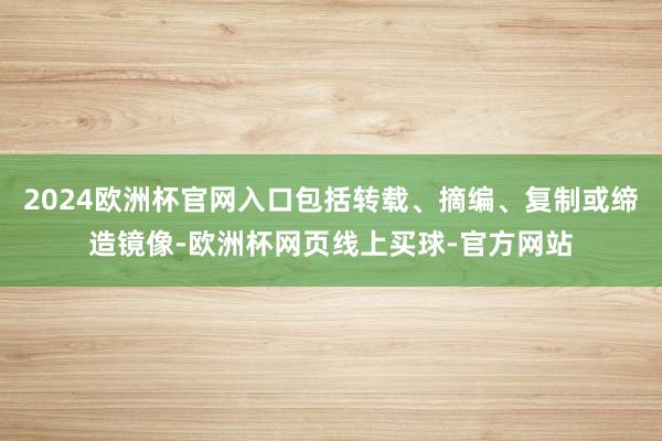 2024欧洲杯官网入口包括转载、摘编、复制或缔造镜像-欧洲杯网页线上买球-官方网站