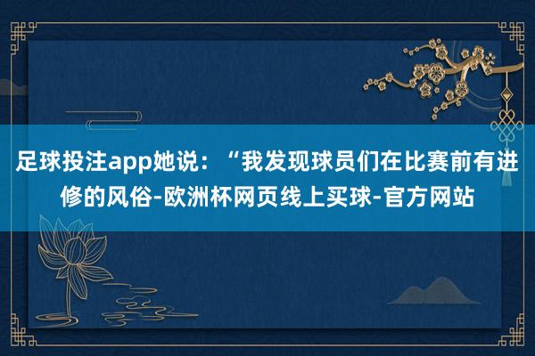 足球投注app她说：“我发现球员们在比赛前有进修的风俗-欧洲杯网页线上买球-官方网站