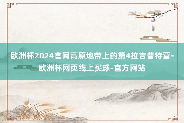 欧洲杯2024官网高原地带上的第4拉吉普特营-欧洲杯网页线上买球-官方网站