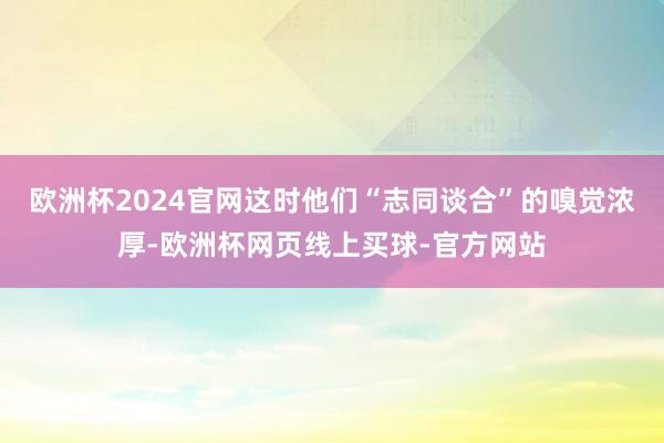 欧洲杯2024官网这时他们“志同谈合”的嗅觉浓厚-欧洲杯网页线上买球-官方网站