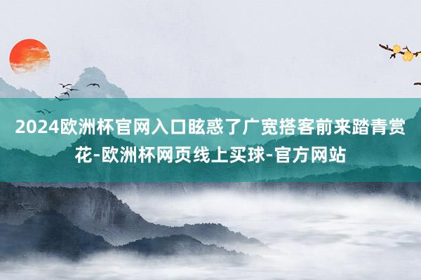 2024欧洲杯官网入口眩惑了广宽搭客前来踏青赏花-欧洲杯网页线上买球-官方网站