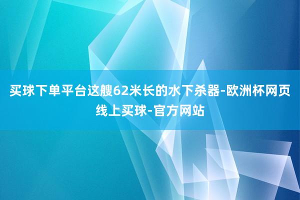 买球下单平台这艘62米长的水下杀器-欧洲杯网页线上买球-官方网站