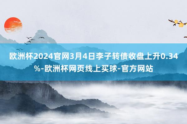 欧洲杯2024官网3月4日李子转债收盘上升0.34%-欧洲杯网页线上买球-官方网站