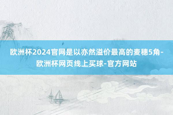 欧洲杯2024官网是以亦然溢价最高的麦穗5角-欧洲杯网页线上买球-官方网站