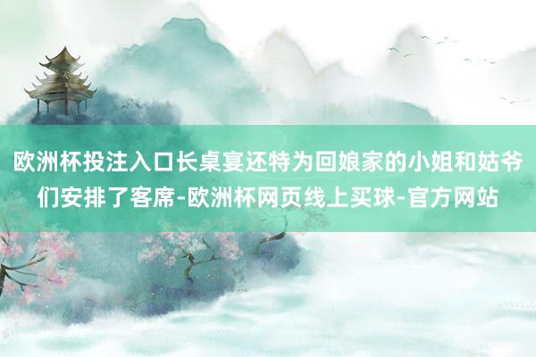 欧洲杯投注入口长桌宴还特为回娘家的小姐和姑爷们安排了客席-欧洲杯网页线上买球-官方网站