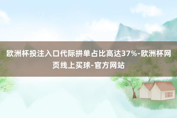 欧洲杯投注入口代际拼单占比高达37%-欧洲杯网页线上买球-官方网站