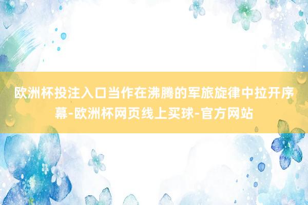 欧洲杯投注入口　　当作在沸腾的军旅旋律中拉开序幕-欧洲杯网页线上买球-官方网站