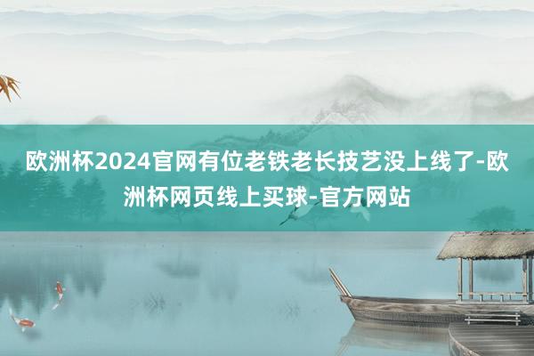 欧洲杯2024官网有位老铁老长技艺没上线了-欧洲杯网页线上买球-官方网站