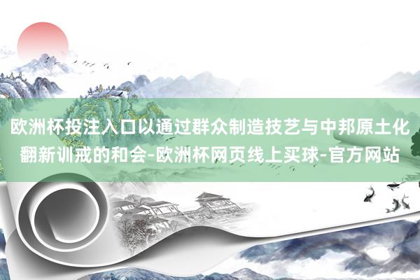 欧洲杯投注入口以通过群众制造技艺与中邦原土化翻新训戒的和会-欧洲杯网页线上买球-官方网站
