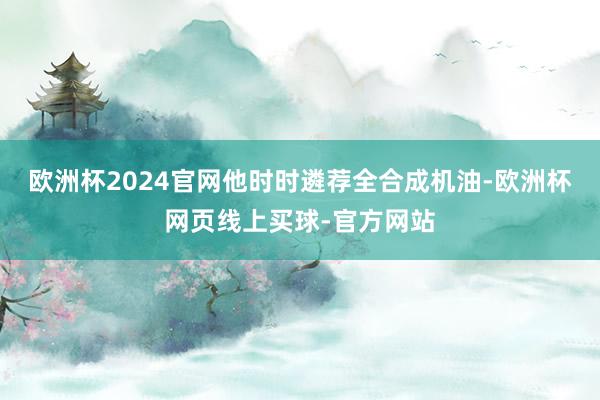 欧洲杯2024官网他时时遴荐全合成机油-欧洲杯网页线上买球-官方网站