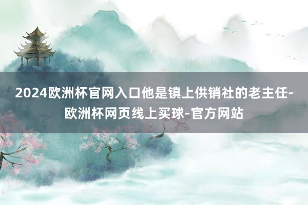 2024欧洲杯官网入口他是镇上供销社的老主任-欧洲杯网页线上买球-官方网站
