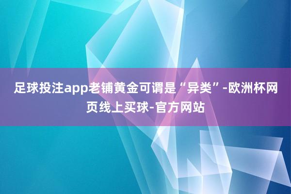 足球投注app老铺黄金可谓是“异类”-欧洲杯网页线上买球-官方网站