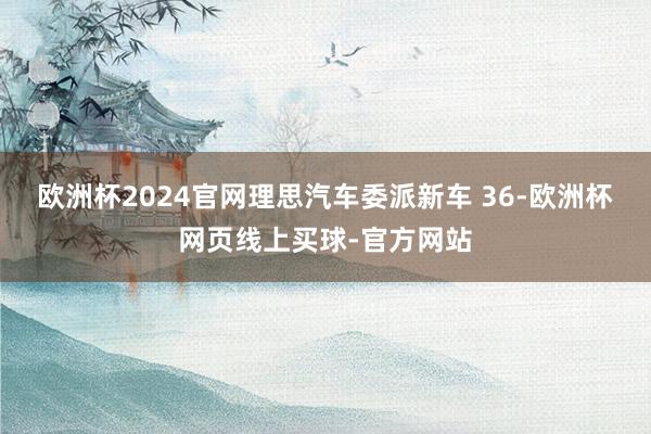 欧洲杯2024官网理思汽车委派新车 36-欧洲杯网页线上买球-官方网站