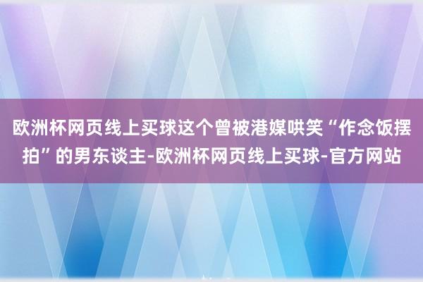 欧洲杯网页线上买球这个曾被港媒哄笑“作念饭摆拍”的男东谈主-欧洲杯网页线上买球-官方网站