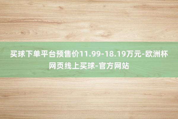 买球下单平台预售价11.99-18.19万元-欧洲杯网页线上买球-官方网站