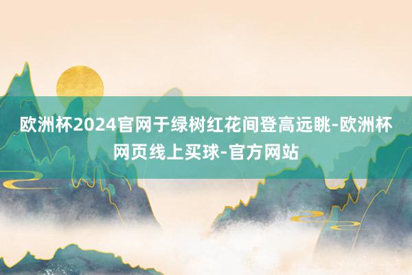 欧洲杯2024官网于绿树红花间登高远眺-欧洲杯网页线上买球-官方网站