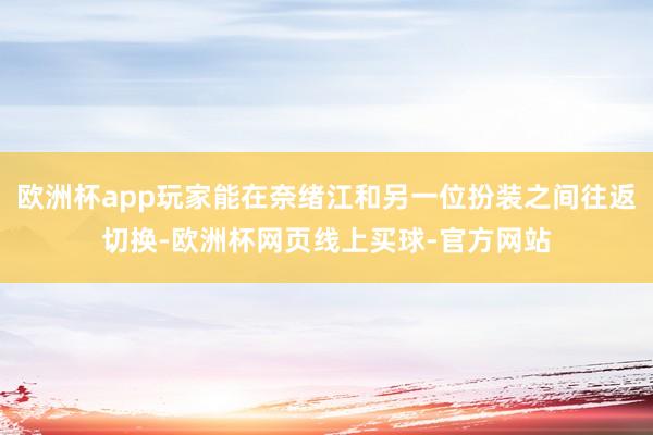 欧洲杯app玩家能在奈绪江和另一位扮装之间往返切换-欧洲杯网页线上买球-官方网站