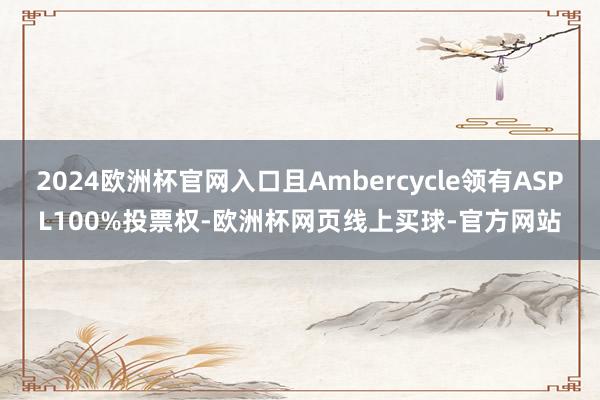 2024欧洲杯官网入口且Ambercycle领有ASPL100%投票权-欧洲杯网页线上买球-官方网站
