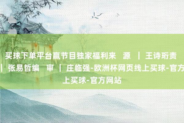 买球下单平台赢节目独家福利来   源  ｜ 王诗珩责   编 ｜ 张易哲编   审 ｜ 庄临强-欧洲杯网页线上买球-官方网站