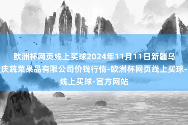 欧洲杯网页线上买球2024年11月11日新疆乌鲁木皆凌庆蔬菜果品有限公司价钱行情-欧洲杯网页线上买球-官方网站
