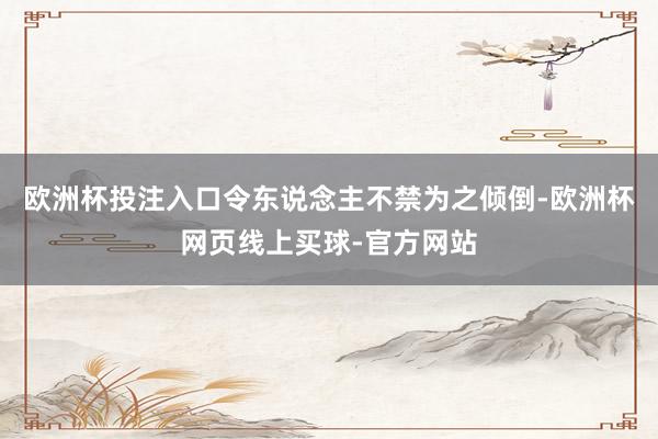 欧洲杯投注入口令东说念主不禁为之倾倒-欧洲杯网页线上买球-官方网站