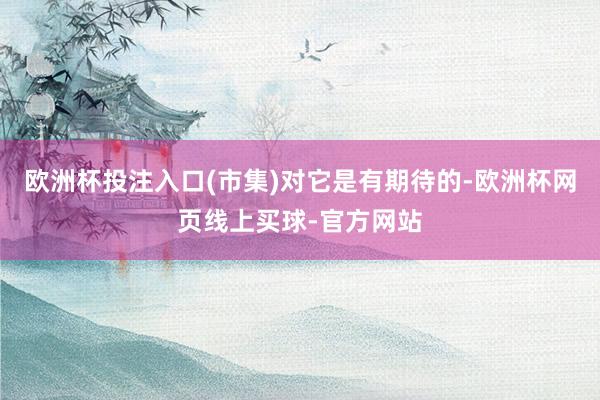 欧洲杯投注入口(市集)对它是有期待的-欧洲杯网页线上买球-官方网站