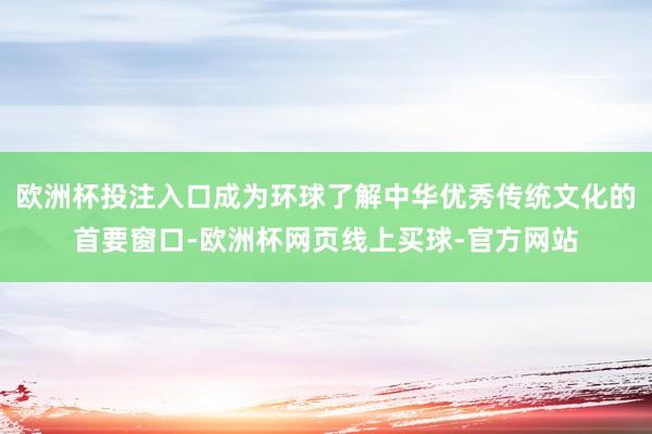 欧洲杯投注入口成为环球了解中华优秀传统文化的首要窗口-欧洲杯网页线上买球-官方网站