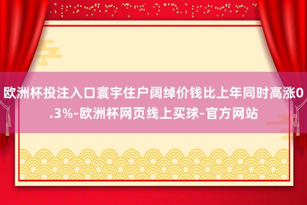 欧洲杯投注入口寰宇住户阔绰价钱比上年同时高涨0.3%-欧洲杯网页线上买球-官方网站